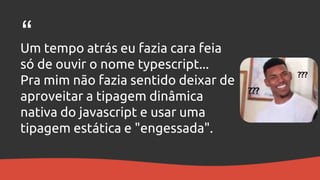 Um tempo atrás eu fazia cara feia
só de ouvir o nome typescript...
Pra mim não fazia sentido deixar de
aproveitar a tipagem dinâmica
nativa do javascript e usar uma
tipagem estática e "engessada".
“
 