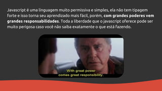 Javascript é uma linguagem muito permissiva e simples, ela não tem tipagem
forte e isso torna seu aprendizado mais fácil, porém, com grandes poderes vem
grandes responsabilidades. Toda a liberdade que o javascript oferece pode ser
muito perigosa caso você não saiba exatamente o que está fazendo.
 
