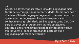 Apesar do JavaScript ser talvez uma das linguagens mais
fáceis de se começar, suas excentricidades fazem com que o
domínio sólido da linguagem seja muito menos comum do
que em outras linguagens. Enquanto se precisa um
conhecimento aprofundado em linguagens como C ou C++
para escrever um programa em grande escala, uma
aplicação similar em JavaScript pode ser desenvolvida, e
muitas vezes é, apenas arranhando parte do que a
linguagem pode fazer de verdade
“
Kyle Simpson
 