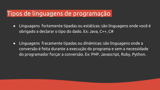 Tipos de linguagens de programação
● Linguagens fortemente tipadas ou estáticas: são linguagens onde você é
obrigado a declarar o tipo do dado. Ex: Java, C++, C#
● Linguagens fracamente tipadas ou dinâmicas: são linguagens onde a
conversão é feita durante a execução do programa e sem a necessidade
do programador forçar a conversão. Ex: PHP, Javascript, Ruby, Python.
 