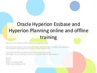 Oracle Hyperion Essbase and
Hyperion Planning online and offline
training
We do not have training institutes and we do not gather trainers.
We are the talent employs who have commitment, working for MNC’s, multiple years experience
and completed various project for IT, Finance, Product based sectors.
Do conduct fast track and weekend classes for working professionals
Advantages: 10+ yrs exp faculty, real time best practice examples, job assistance
Contact
Reddy
Mobile: +91 9010752360
E-mail: HypTrains@gmail.com
 