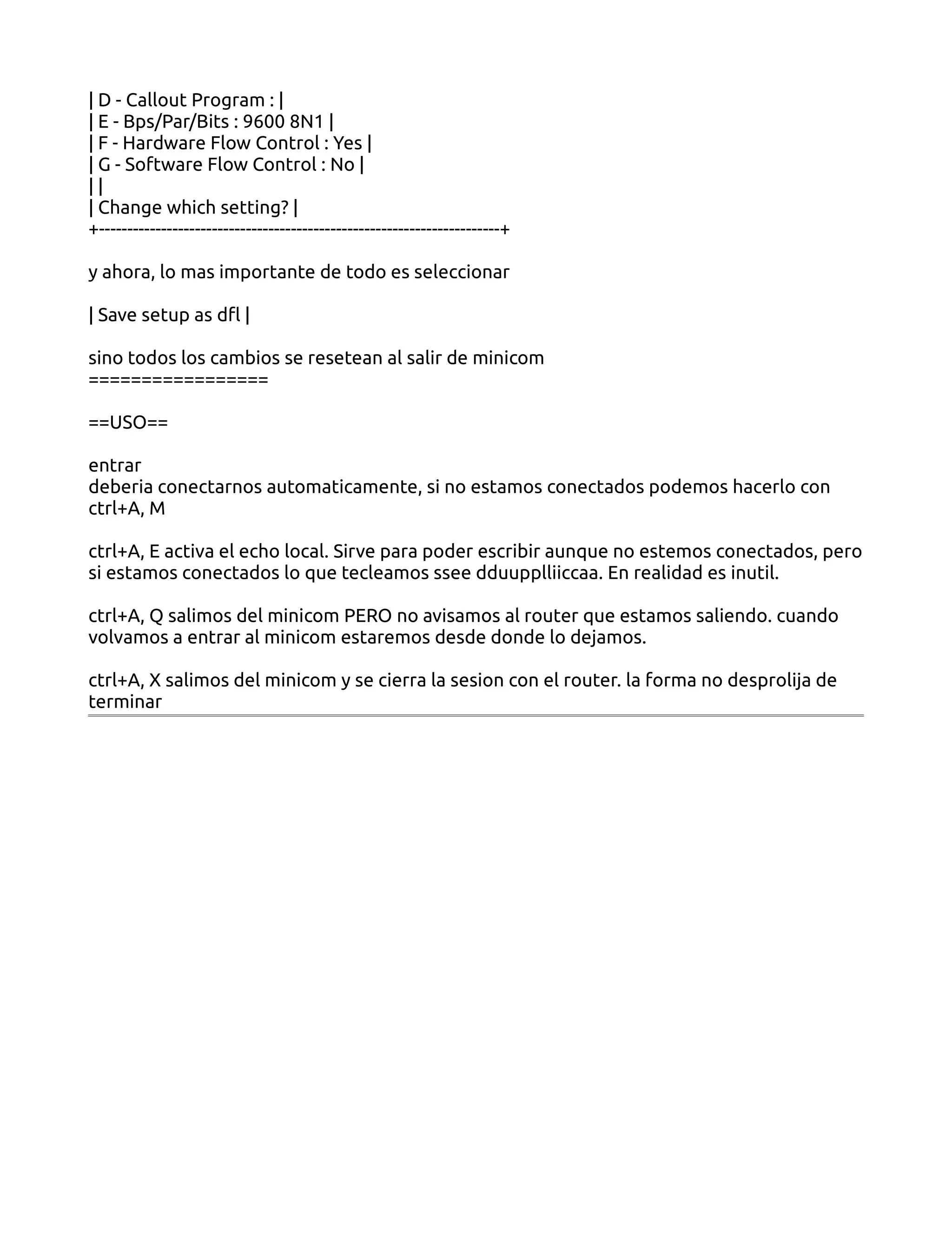 | D - Callout Program : |
| E - Bps/Par/Bits : 9600 8N1 |
| F - Hardware Flow Control : Yes |
| G - Software Flow Control : No |
||
| Change which setting? |
+-----------------------------------------------------------------------+

y ahora, lo mas importante de todo es seleccionar

| Save setup as dfl |

sino todos los cambios se resetean al salir de minicom
=================

==USO==

entrar
deberia conectarnos automaticamente, si no estamos conectados podemos hacerlo con
ctrl+A, M

ctrl+A, E activa el echo local. Sirve para poder escribir aunque no estemos conectados, pero
si estamos conectados lo que tecleamos ssee dduupplliiccaa. En realidad es inutil.

ctrl+A, Q salimos del minicom PERO no avisamos al router que estamos saliendo. cuando
volvamos a entrar al minicom estaremos desde donde lo dejamos.

ctrl+A, X salimos del minicom y se cierra la sesion con el router. la forma no desprolija de
terminar
 