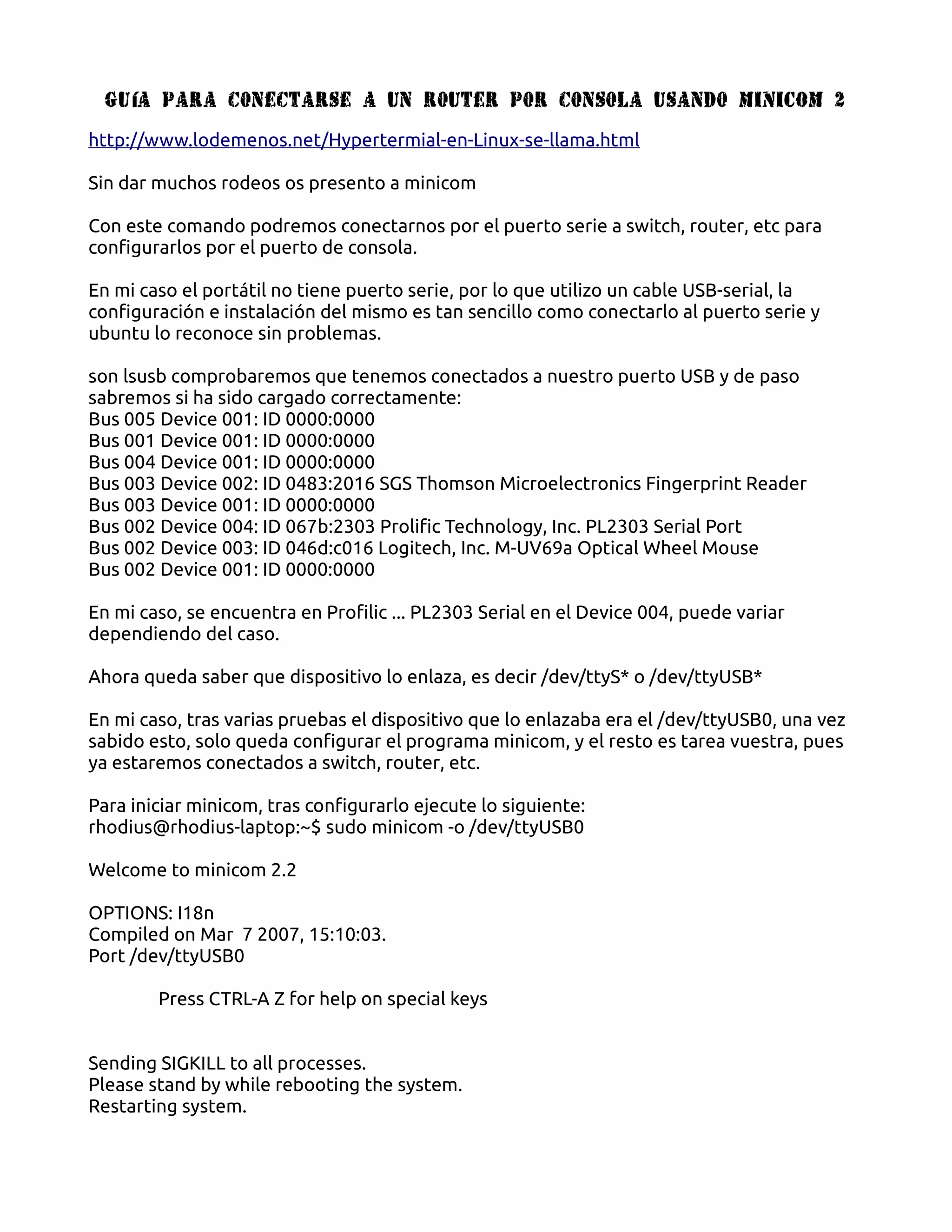 Gu ía para conectarse a un router por consola usando MINICOM 2

http://www.lodemenos.net/Hypertermial-en-Linux-se-llama.html

Sin dar muchos rodeos os presento a minicom

Con este comando podremos conectarnos por el puerto serie a switch, router, etc para
configurarlos por el puerto de consola.

En mi caso el portátil no tiene puerto serie, por lo que utilizo un cable USB-serial, la
configuración e instalación del mismo es tan sencillo como conectarlo al puerto serie y
ubuntu lo reconoce sin problemas.

son lsusb comprobaremos que tenemos conectados a nuestro puerto USB y de paso
sabremos si ha sido cargado correctamente:
Bus 005 Device 001: ID 0000:0000
Bus 001 Device 001: ID 0000:0000
Bus 004 Device 001: ID 0000:0000
Bus 003 Device 002: ID 0483:2016 SGS Thomson Microelectronics Fingerprint Reader
Bus 003 Device 001: ID 0000:0000
Bus 002 Device 004: ID 067b:2303 Prolific Technology, Inc. PL2303 Serial Port
Bus 002 Device 003: ID 046d:c016 Logitech, Inc. M-UV69a Optical Wheel Mouse
Bus 002 Device 001: ID 0000:0000

En mi caso, se encuentra en Profilic ... PL2303 Serial en el Device 004, puede variar
dependiendo del caso.

Ahora queda saber que dispositivo lo enlaza, es decir /dev/ttyS* o /dev/ttyUSB*

En mi caso, tras varias pruebas el dispositivo que lo enlazaba era el /dev/ttyUSB0, una vez
sabido esto, solo queda configurar el programa minicom, y el resto es tarea vuestra, pues
ya estaremos conectados a switch, router, etc.

Para iniciar minicom, tras configurarlo ejecute lo siguiente:
rhodius@rhodius-laptop:~$ sudo minicom -o /dev/ttyUSB0

Welcome to minicom 2.2

OPTIONS: I18n
Compiled on Mar 7 2007, 15:10:03.
Port /dev/ttyUSB0

        Press CTRL-A Z for help on special keys


Sending SIGKILL to all processes.
Please stand by while rebooting the system.
Restarting system.
 