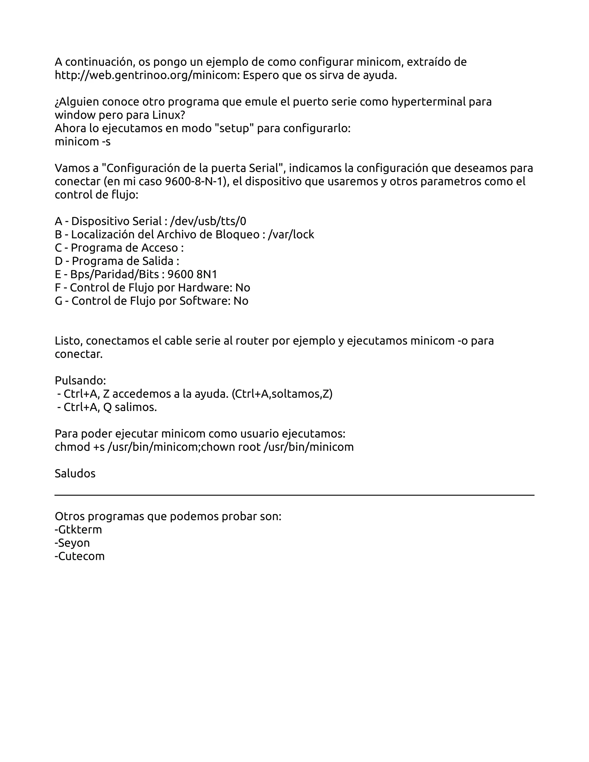 A continuación, os pongo un ejemplo de como configurar minicom, extraído de
http://web.gentrinoo.org/minicom: Espero que os sirva de ayuda.

¿Alguien conoce otro programa que emule el puerto serie como hyperterminal para
window pero para Linux?
Ahora lo ejecutamos en modo "setup" para configurarlo:
minicom -s

Vamos a "Configuración de la puerta Serial", indicamos la configuración que deseamos para
conectar (en mi caso 9600-8-N-1), el dispositivo que usaremos y otros parametros como el
control de flujo:

A - Dispositivo Serial : /dev/usb/tts/0
B - Localización del Archivo de Bloqueo : /var/lock
C - Programa de Acceso :
D - Programa de Salida :
E - Bps/Paridad/Bits : 9600 8N1
F - Control de Flujo por Hardware: No
G - Control de Flujo por Software: No


Listo, conectamos el cable serie al router por ejemplo y ejecutamos minicom -o para
conectar.

Pulsando:
- Ctrl+A, Z accedemos a la ayuda. (Ctrl+A,soltamos,Z)
- Ctrl+A, Q salimos.

Para poder ejecutar minicom como usuario ejecutamos:
chmod +s /usr/bin/minicom;chown root /usr/bin/minicom

Saludos


Otros programas que podemos probar son:
-Gtkterm
-Seyon
-Cutecom
 