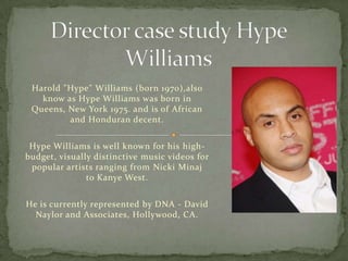 Harold "Hype" Williams (born 1970),also
   know as Hype Williams was born in
 Queens, New York 1975. and is of African
         and Honduran decent.


 Hype Williams is well known for his high-
budget, visually distinctive music videos for
 popular artists ranging from Nicki Minaj
               to Kanye West.


He is currently represented by DNA - David
  Naylor and Associates, Hollywood, CA.
 