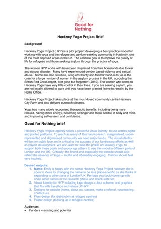 Hackney Yoga Project Brief
Background

Hackney Yoga Project (HYP) is a pilot project developing a best practice model for
working with yoga and the refugee and asylum-seeking community in Hackney, one
of the most deprived areas in the UK. The ultimate goal is to improve the quality of
life for refugees and those seeking asylum through the practice of yoga.

The women HYP works with have been displaced from their homelands due to war
and natural disaster. Many have experienced gender based violence and sexual
abuse. Some are also destitute, living off charity and friends' hand-outs, as is the
case for a large number of women in the asylum process in the UK, according the
British Red Cross report, 'Not gone but forgotten' (2010). The women who come to
Hackney Yoga have very little control in their lives. If you are seeking asylum, you
are not legally allowed to work until you have been granted ‘leave to remain’ by the
Home Office.

Hackney Yoga Project takes place at the much-loved community centre Hackney
City Farm and also delivers outreach classes.

Yoga has many widely recognised therapeutic benefits, including being more
relaxed, having more energy, becoming stronger and more flexible in body and mind,
and improving self-esteem and confidence.

Good for Nothing brief
Hackney Yoga Project urgently needs a powerful visual identity, to use across digital
and printed platforms. To reach as many of this hard-to-reach, marginalised, under-
represented and stigmatised community we need major funds. The visual identity
will be our public face and is critical to the success of our fundraising efforts as well
as project development. We also want to raise the profile of Hackney Yoga, to
support both these goals and encourage others to use the model in different parts of
London and the UK. Critically, the brand and especially the website should also
reflect the essence of Yoga – soulful and absolutely engaging. Visitors should feel
very inspired.

Desired outputs:
   1. Name: Emily is happy with the name Hackney Yoga Project however she is
      open to ideas for changing the name to be less place-specific as she thinks of
      expanding to other parts of London/UK. Perhaps you could come up with
      some other names in the research phase and check with her.
   2. Visual Identity for HYP including logo design, colour scheme, and graphics
      that fits with the ethos and values of HYP
   3. Designs for website (home, about us, classes, make a referral, volunteering,
      contact us)
   4. Flyer design (for distribution at refugee centres)
   5. Poster design (to hang up at refugee centres)

Audience:
   Funders – existing and potential
 
