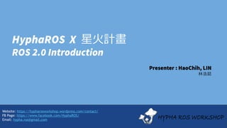 Website: https://hypharosworkshop.wordpress.com/contact/
FB Page: https://www.facebook.com/HyphaROS/
Email: hypha.ros@gmail.com
HyphaROS X 星火計畫
ROS 2.0 Introduction
Presenter : HaoChih, LIN
林浩鋕
 