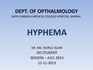 DEPT. OF OPTHALMOLOGY SHER-E-BANGLA MEDICAL COLLEGE HOSPITAL, BARISAL. 
HYPHEMA 
DR. MD. NURUL ISLAM 
DO STUDENT 
SESSION – JULY, 2013 
12-11-2013  