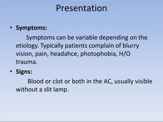 Presentation
• Symptoms:
Symptoms can be variable depending on the
etiology. Typically patients complain of blurry
vision, pain, headahce, photophobia, H/O
trauma.
• Signs:
Blood or clot or both in the AC, usually visible
without a slit lamp.
 