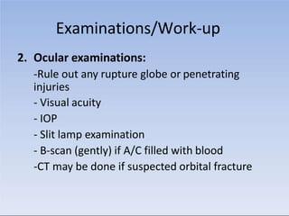Examinations/Work-up
2. Ocular examinations:
-Rule out any rupture globe or penetrating
injuries
- Visual acuity
- IOP
- Slit lamp examination
- B-scan (gently) if A/C filled with blood
-CT may be done if suspected orbital fracture
 
