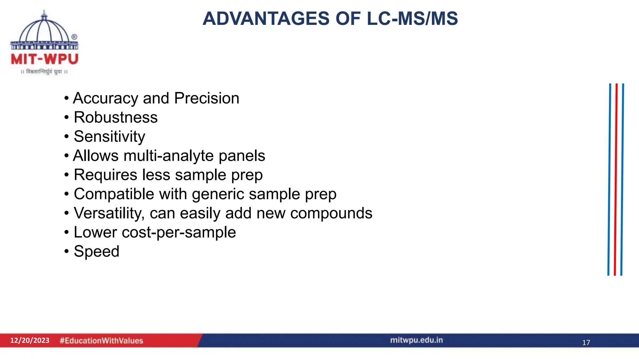 12/20/2023 17
• Accuracy and Precision
• Robustness
• Sensitivity
• Allows multi-analyte panels
• Requires less sample prep
• Compatible with generic sample prep
• Versatility, can easily add new compounds
• Lower cost-per-sample
• Speed
ADVANTAGES OF LC-MS/MS
 
