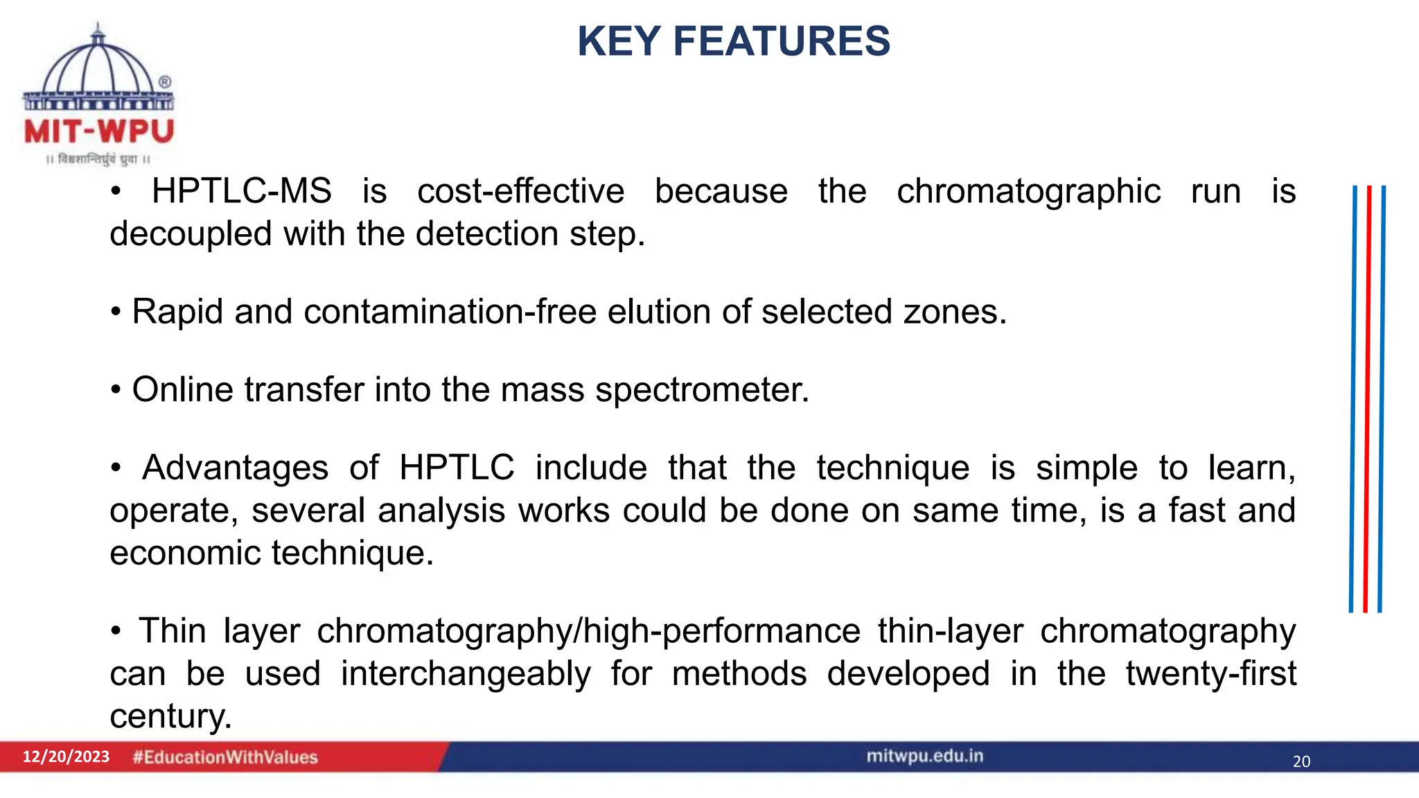 12/20/2023 20
• HPTLC-MS is cost-effective because the chromatographic run is
decoupled with the detection step.
• Rapid and contamination-free elution of selected zones.
• Online transfer into the mass spectrometer.
• Advantages of HPTLC include that the technique is simple to learn,
operate, several analysis works could be done on same time, is a fast and
economic technique.
• Thin layer chromatography/high-performance thin-layer chromatography
can be used interchangeably for methods developed in the twenty-first
century.
KEY FEATURES
 