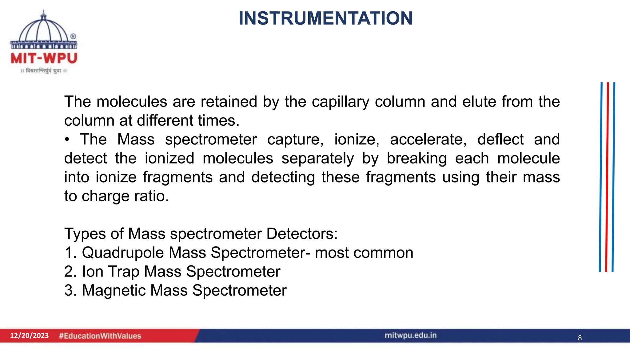 12/20/2023 8
The molecules are retained by the capillary column and elute from the
column at different times.
• The Mass spectrometer capture, ionize, accelerate, deflect and
detect the ionized molecules separately by breaking each molecule
into ionize fragments and detecting these fragments using their mass
to charge ratio.
Types of Mass spectrometer Detectors:
1. Quadrupole Mass Spectrometer- most common
2. Ion Trap Mass Spectrometer
3. Magnetic Mass Spectrometer
INSTRUMENTATION
 