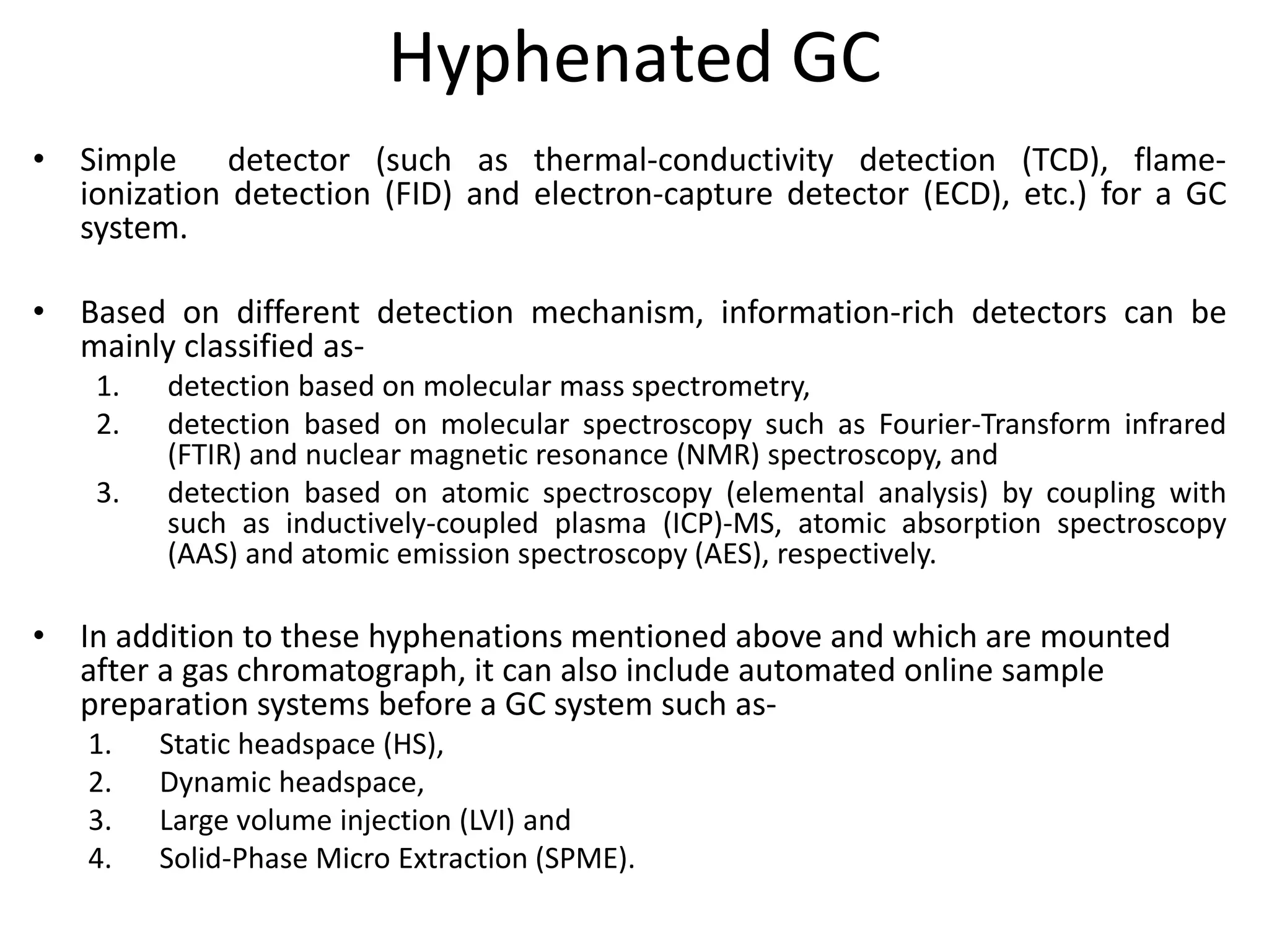 Hyphenated GC
• Simple detector (such as thermal-conductivity detection (TCD), flame-
ionization detection (FID) and electron-capture detector (ECD), etc.) for a GC
system.
• Based on different detection mechanism, information-rich detectors can be
mainly classified as-
1. detection based on molecular mass spectrometry,
2. detection based on molecular spectroscopy such as Fourier-Transform infrared
(FTIR) and nuclear magnetic resonance (NMR) spectroscopy, and
3. detection based on atomic spectroscopy (elemental analysis) by coupling with
such as inductively-coupled plasma (ICP)-MS, atomic absorption spectroscopy
(AAS) and atomic emission spectroscopy (AES), respectively.
• In addition to these hyphenations mentioned above and which are mounted
after a gas chromatograph, it can also include automated online sample
preparation systems before a GC system such as-
1. Static headspace (HS),
2. Dynamic headspace,
3. Large volume injection (LVI) and
4. Solid-Phase Micro Extraction (SPME).
 