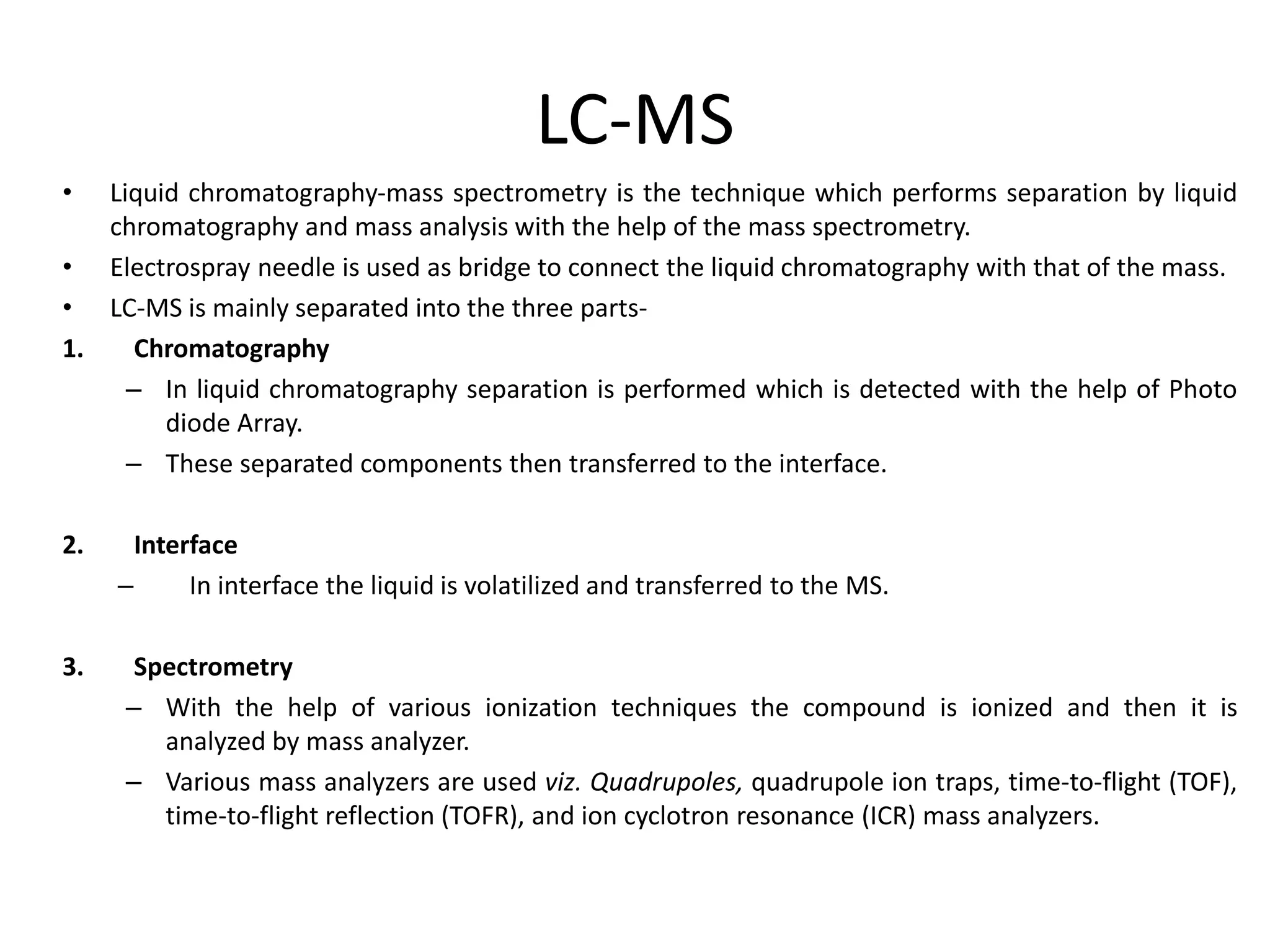 LC-MS
• Liquid chromatography-mass spectrometry is the technique which performs separation by liquid
chromatography and mass analysis with the help of the mass spectrometry.
• Electrospray needle is used as bridge to connect the liquid chromatography with that of the mass.
• LC-MS is mainly separated into the three parts-
1. Chromatography
– In liquid chromatography separation is performed which is detected with the help of Photo
diode Array.
– These separated components then transferred to the interface.
2. Interface
– In interface the liquid is volatilized and transferred to the MS.
3. Spectrometry
– With the help of various ionization techniques the compound is ionized and then it is
analyzed by mass analyzer.
– Various mass analyzers are used viz. Quadrupoles, quadrupole ion traps, time-to-flight (TOF),
time-to-flight reflection (TOFR), and ion cyclotron resonance (ICR) mass analyzers.
 