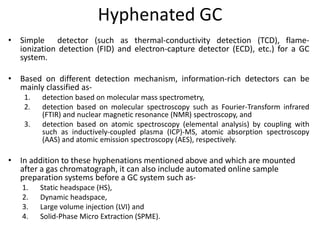 Hyphenated GC
• Simple detector (such as thermal-conductivity detection (TCD), flame-
ionization detection (FID) and electron-capture detector (ECD), etc.) for a GC
system.
• Based on different detection mechanism, information-rich detectors can be
mainly classified as-
1. detection based on molecular mass spectrometry,
2. detection based on molecular spectroscopy such as Fourier-Transform infrared
(FTIR) and nuclear magnetic resonance (NMR) spectroscopy, and
3. detection based on atomic spectroscopy (elemental analysis) by coupling with
such as inductively-coupled plasma (ICP)-MS, atomic absorption spectroscopy
(AAS) and atomic emission spectroscopy (AES), respectively.
• In addition to these hyphenations mentioned above and which are mounted
after a gas chromatograph, it can also include automated online sample
preparation systems before a GC system such as-
1. Static headspace (HS),
2. Dynamic headspace,
3. Large volume injection (LVI) and
4. Solid-Phase Micro Extraction (SPME).
 