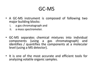 GC-MS
• A GC-MS instrument is composed of following two
major building blocks:
i. a gas chromatograph and
ii. a mass spectrometer.
• GC-MS separates chemical mixtures into individual
components (using a gas chromatograph) and
identifies / quantifies the components at a molecular
level (using a MS detector).
• It is one of the most accurate and efficient tools for
analyzing volatile organic samples.
 