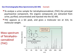 Gas Chromatography-Mass Spectrometry (GC-MS) Example
•To analyze a urine sample for tetrahydrocannabinol, (THC) the principal
psychoactive component, the organic compounds are extracted from
urine, purified, concentrated and injected into the GC-MS.
•THC appears as a GC peak, and gives a molecular ion at 314, its
molecular weight.
Mass spectrum
of Tetrahydro-
cannabinol
(THC)
 