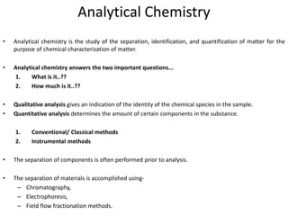 Analytical Chemistry
• Analytical chemistry is the study of the separation, identification, and quantification of matter for the
purpose of chemical characterization of matter.
• Analytical chemistry answers the two important questions...
1. What is it..??
2. How much is it..??
• Qualitative analysis gives an indication of the identity of the chemical species in the sample.
• Quantitative analysis determines the amount of certain components in the substance.
1. Conventional/ Classical methods
2. Instrumental methods
• The separation of components is often performed prior to analysis.
• The separation of materials is accomplished using-
– Chromatography,
– Electrophoresis,
– Field flow fractionation methods.
 
