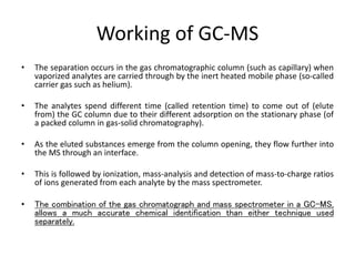 Working of GC-MS
• The separation occurs in the gas chromatographic column (such as capillary) when
vaporized analytes are carried through by the inert heated mobile phase (so-called
carrier gas such as helium).
• The analytes spend different time (called retention time) to come out of (elute
from) the GC column due to their different adsorption on the stationary phase (of
a packed column in gas-solid chromatography).
• As the eluted substances emerge from the column opening, they flow further into
the MS through an interface.
• This is followed by ionization, mass-analysis and detection of mass-to-charge ratios
of ions generated from each analyte by the mass spectrometer.
• The combination of the gas chromatograph and mass spectrometer in a GC-MS,
allows a much accurate chemical identification than either technique used
separately.
 