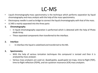 LC-MS
• Liquid chromatography-mass spectrometry is the technique which performs separation by liquid
chromatography and mass analysis with the help of the mass spectrometry.
• Electrospray needle is used as bridge to connect the liquid chromatography with that of the mass.
• LC-MS is mainly separated into the three parts-
1. Chromatography
– In liquid chromatography separation is performed which is detected with the help of Photo
diode Array.
– These separated components then transferred to the interface.
2. Interface
– In interface the liquid is volatilized and transferred to the MS.
3. Spectrometry
– With the help of various ionization techniques the compound is ionized and then it is
analyzed by mass analyzer.
– Various mass analyzers are used viz. Quadrupoles, quadrupole ion traps, time-to-flight (TOF),
time-to-flight reflection (TOFR), and ion cyclotron resonance (ICR) mass analyzers.
 