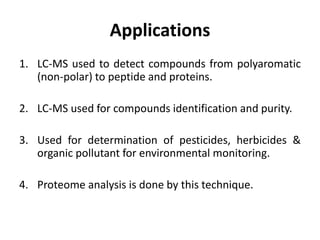 Applications
1. LC-MS used to detect compounds from polyaromatic
(non-polar) to peptide and proteins.
2. LC-MS used for compounds identification and purity.
3. Used for determination of pesticides, herbicides &
organic pollutant for environmental monitoring.
4. Proteome analysis is done by this technique.
 