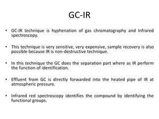 GC-IR
• GC-IR technique is hyphenation of gas chromatography and Infrared
spectroscopy.
• This technique is very sensitive, very expensive, sample recovery is also
possible because IR is non-destructive technique.
• In this technique the GC does the separation part where as IR perform
the function of identification.
• Effluent from GC is directly forwarded into the heated pipe of IR at
atmospheric pressure.
• Infrared red spectroscopy identifies the compound by identifying the
functional groups.
 