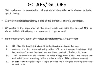 GC-AES/ GC-OES
• This technique is combination of gas chromatography with atomic emission
spectroscopy.
• Atomic emission spectroscopy is one of the elemental analysis techniques.
• GC performs the separation of the components and with the help of AES the
elemental identification of the components is performed.
• Elemental composition of every peak separated by GC is determined.
i. GC effluent is directly introduced into the Quartz atomization furnace.
ii. Analytes are first atomized using either ICP or microwave irradiation (high
temperatures), where the atoms are transferred to electronically excited state.
iii. Then these electrons are return to the lower energy levels at that time photons are
emitted at certain wavelengths that are characteristic of the particular element.
iv. In both the techniques sample is in gas phase so the techniques are complementary
to each other.
 