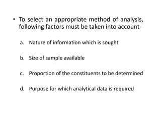 • To select an appropriate method of analysis,
following factors must be taken into account-
a. Nature of information which is sought
b. Size of sample available
c. Proportion of the constituents to be determined
d. Purpose for which analytical data is required
 