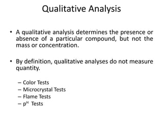Qualitative Analysis
• A qualitative analysis determines the presence or
absence of a particular compound, but not the
mass or concentration.
• By definition, qualitative analyses do not measure
quantity.
– Color Tests
– Microcrystal Tests
– Flame Tests
– pH Tests
 