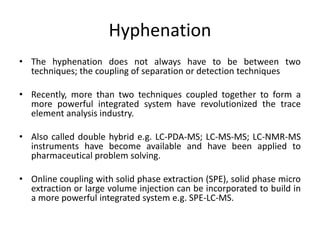 Hyphenation
• The hyphenation does not always have to be between two
techniques; the coupling of separation or detection techniques
• Recently, more than two techniques coupled together to form a
more powerful integrated system have revolutionized the trace
element analysis industry.
• Also called double hybrid e.g. LC-PDA-MS; LC-MS-MS; LC-NMR-MS
instruments have become available and have been applied to
pharmaceutical problem solving.
• Online coupling with solid phase extraction (SPE), solid phase micro
extraction or large volume injection can be incorporated to build in
a more powerful integrated system e.g. SPE-LC-MS.
 