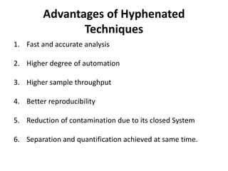 Advantages of Hyphenated
Techniques
1. Fast and accurate analysis
2. Higher degree of automation
3. Higher sample throughput
4. Better reproducibility
5. Reduction of contamination due to its closed System
6. Separation and quantification achieved at same time.
 