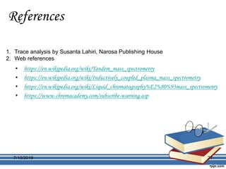 References
• https://en.wikipedia.org/wiki/Tandem_mass_spectrometry
• https://en.wikipedia.org/wiki/Inductively_coupled_plasma_mass_spectrometry
• https://en.wikipedia.org/wiki/Liquid_chromatography%E2%80%93mass_spectrometry
• https://www.chromacademy.com/subscribe-warning.asp
1. Trace analysis by Susanta Lahiri, Narosa Publishing House
2. Web references
7/10/2019 21
 