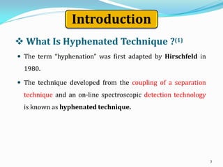  What Is Hyphenated Technique ?(1)
 The term “hyphenation” was first adapted by Hirschfeld in
1980.
 The technique developed from the coupling of a separation
technique and an on-line spectroscopic detection technology
is known as hyphenated technique.
3
Introduction
 