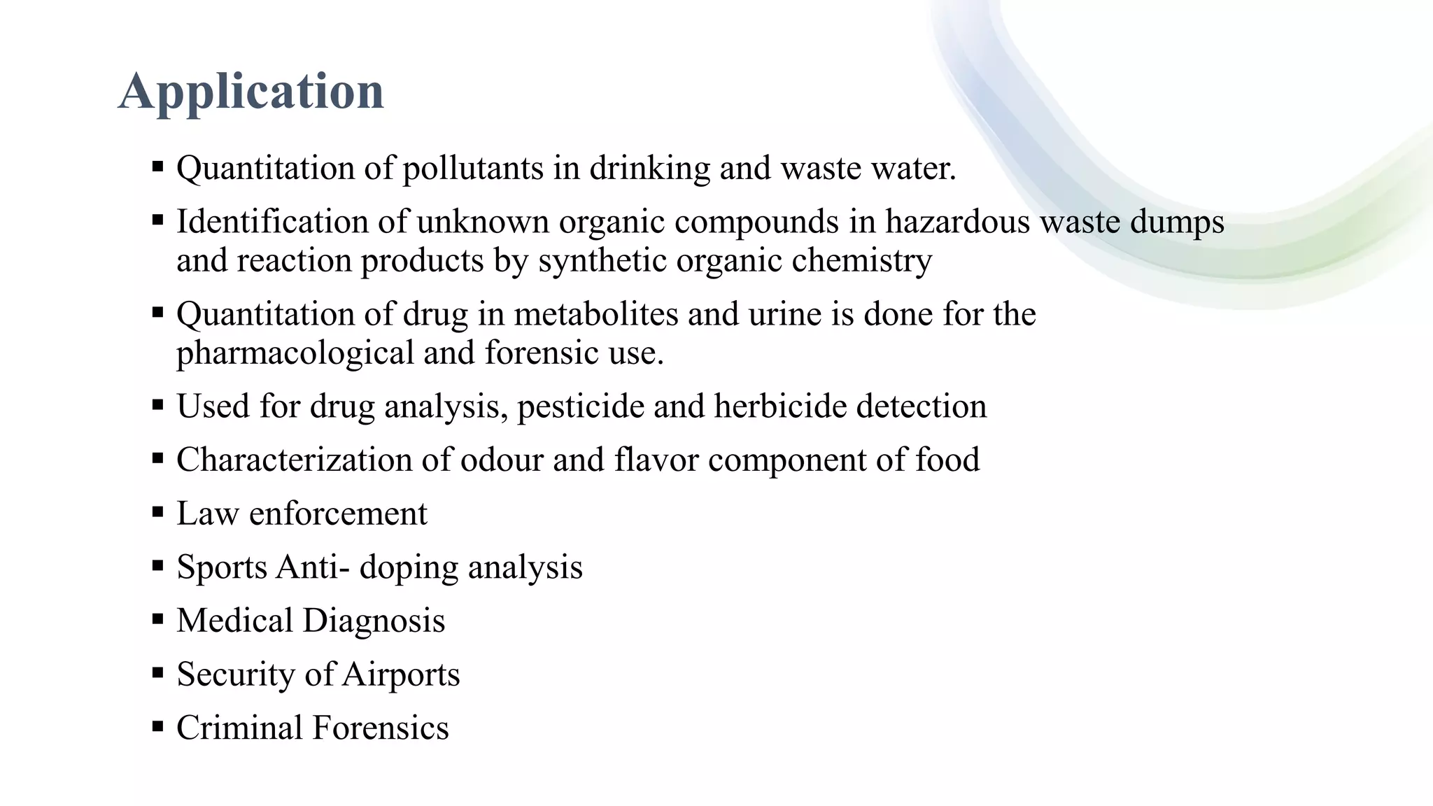 Application
 Quantitation of pollutants in drinking and waste water.
 Identification of unknown organic compounds in hazardous waste dumps
and reaction products by synthetic organic chemistry
 Quantitation of drug in metabolites and urine is done for the
pharmacological and forensic use.
 Used for drug analysis, pesticide and herbicide detection
 Characterization of odour and flavor component of food
 Law enforcement
 Sports Anti- doping analysis
 Medical Diagnosis
 Security of Airports
 Criminal Forensics
 