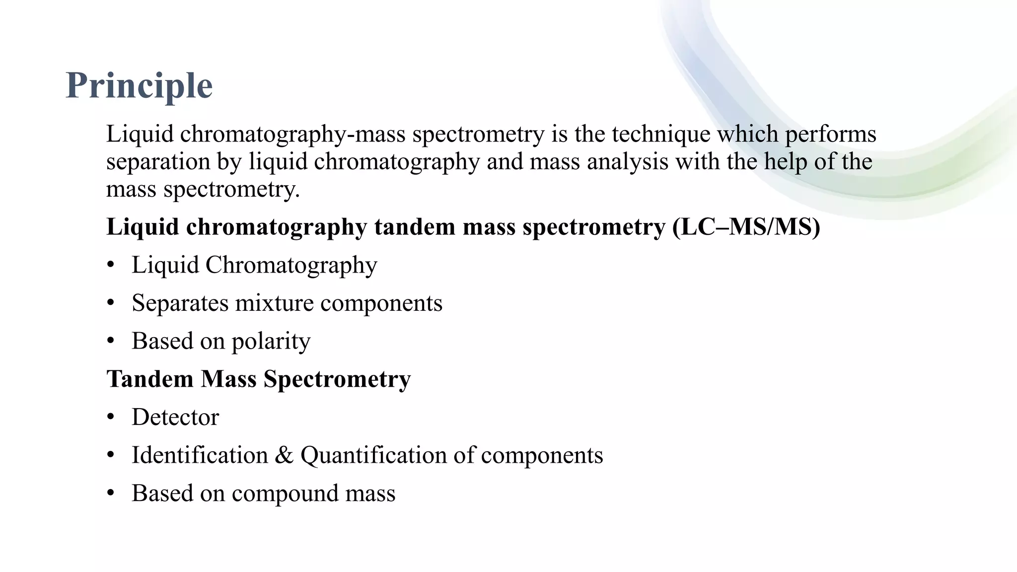 Principle
Liquid chromatography-mass spectrometry is the technique which performs
separation by liquid chromatography and mass analysis with the help of the
mass spectrometry.
Liquid chromatography tandem mass spectrometry (LC–MS/MS)
• Liquid Chromatography
• Separates mixture components
• Based on polarity
Tandem Mass Spectrometry
• Detector
• Identification & Quantification of components
• Based on compound mass
 