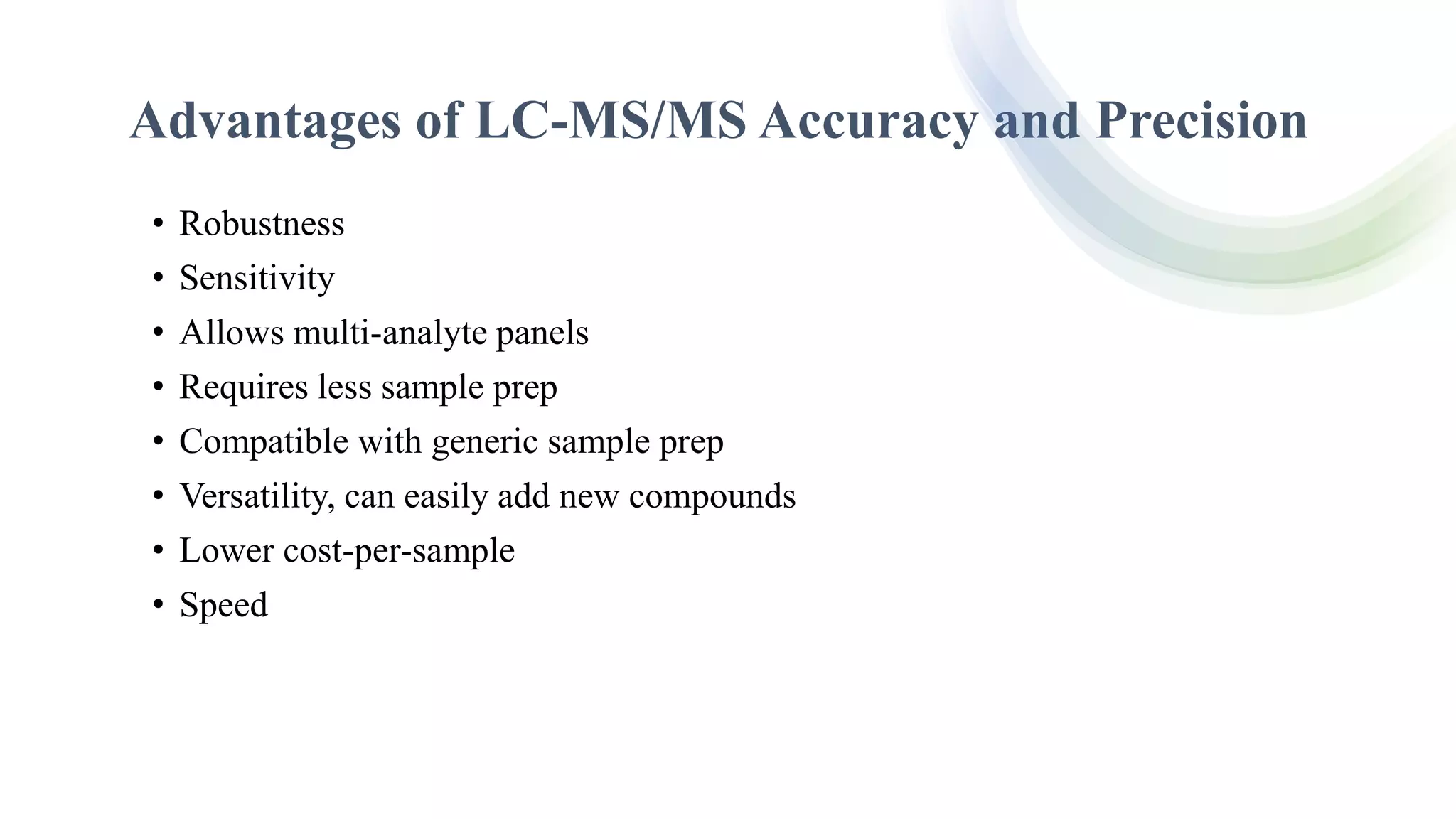 Advantages of LC-MS/MS Accuracy and Precision
• Robustness
• Sensitivity
• Allows multi-analyte panels
• Requires less sample prep
• Compatible with generic sample prep
• Versatility, can easily add new compounds
• Lower cost-per-sample
• Speed
 