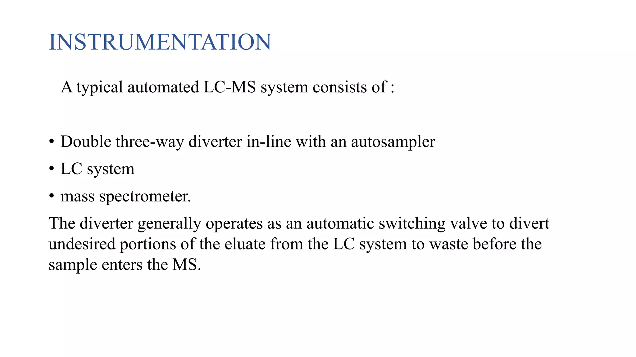 INSTRUMENTATION
A typical automated LC-MS system consists of :
• Double three-way diverter in-line with an autosampler
• LC system
• mass spectrometer.
The diverter generally operates as an automatic switching valve to divert
undesired portions of the eluate from the LC system to waste before the
sample enters the MS.
 
