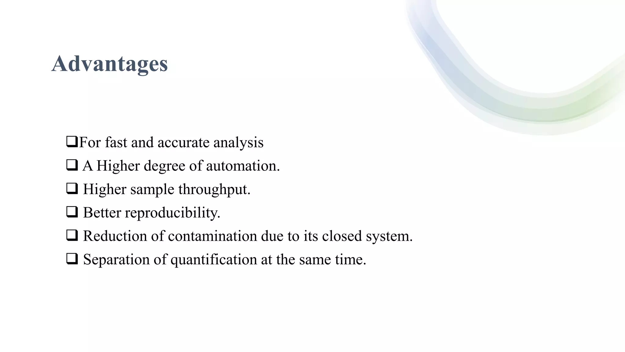 Advantages
For fast and accurate analysis
 A Higher degree of automation.
 Higher sample throughput.
 Better reproducibility.
 Reduction of contamination due to its closed system.
 Separation of quantification at the same time.
 