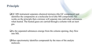 Principle
GC-MS instrument separates chemical mixtures (the GC component) and
identifies the components at a molecular le...