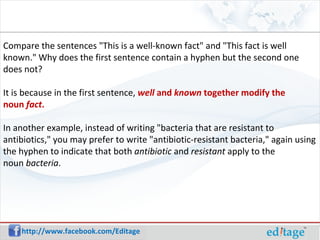 Compare the sentences "This is a well-known fact" and "This fact is well known." Why does the first sentence contain a hyphen but the second one does not? It is because in the first sentence, well and known together modify the noun fact . In another example, instead of writing "bacteria that are resistant to antibiotics," you may prefer to write "antibiotic-resistant bacteria," again using the hyphen to indicate that both antibiotic and resistant apply to the noun bacteria .