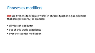 Phrases as modifiers
DO use hyphens to separate words in phrases functioning as modifiers
that precede nouns. For example:
• all-you-can-eat buffet
• out-of-this-world experience
• over-the-counter medication
 