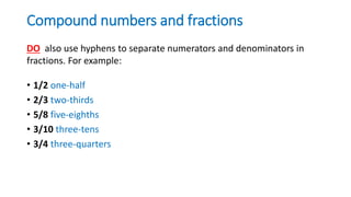 Compound numbers and fractions
• 1/2 one-half
• 2/3 two-thirds
• 5/8 five-eighths
• 3/10 three-tens
• 3/4 three-quarters
DO also use hyphens to separate numerators and denominators in
fractions. For example:
 