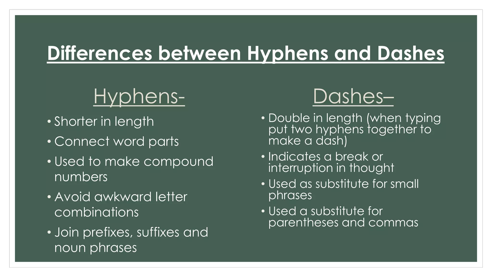 Differences between Hyphens and Dashes 
Hyphens- 
• Shorter in length 
• Connect word parts 
• Used to make compound 
numbers 
• Avoid awkward letter 
combinations 
• Join prefixes, suffixes and 
noun phrases 
Dashes– 
• Double in length (when typing 
put two hyphens together to 
make a dash) 
• Indicates a break or 
interruption in thought 
• Used as substitute for small 
phrases 
• Used a substitute for 
parentheses and commas 
 