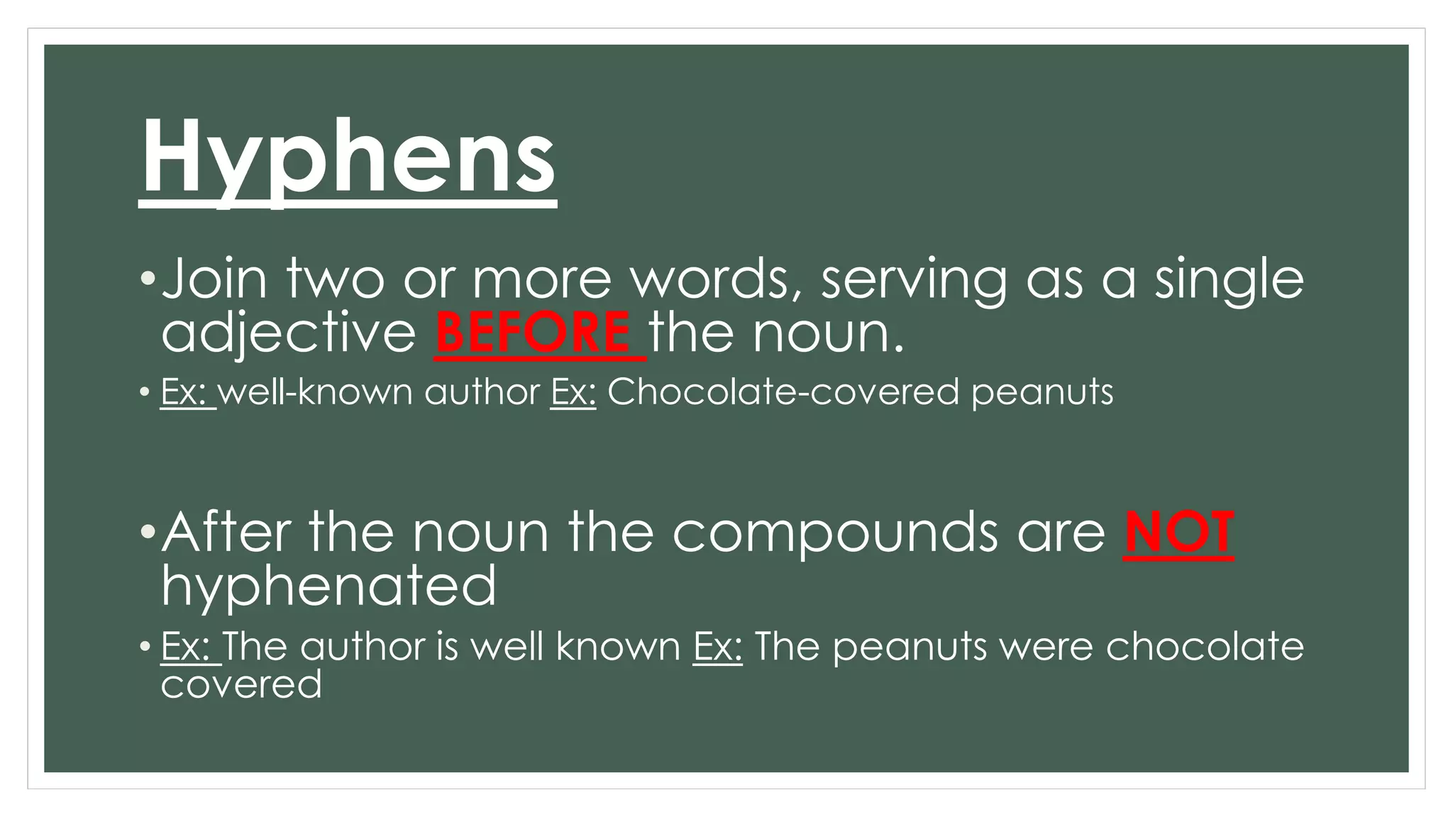 Hyphens 
•Join two or more words, serving as a single 
adjective BEFORE the noun. 
• Ex: well-known author Ex: Chocolate-covered peanuts 
•After the noun the compounds are NOT 
hyphenated 
• Ex: The author is well known Ex: The peanuts were chocolate 
covered 
 