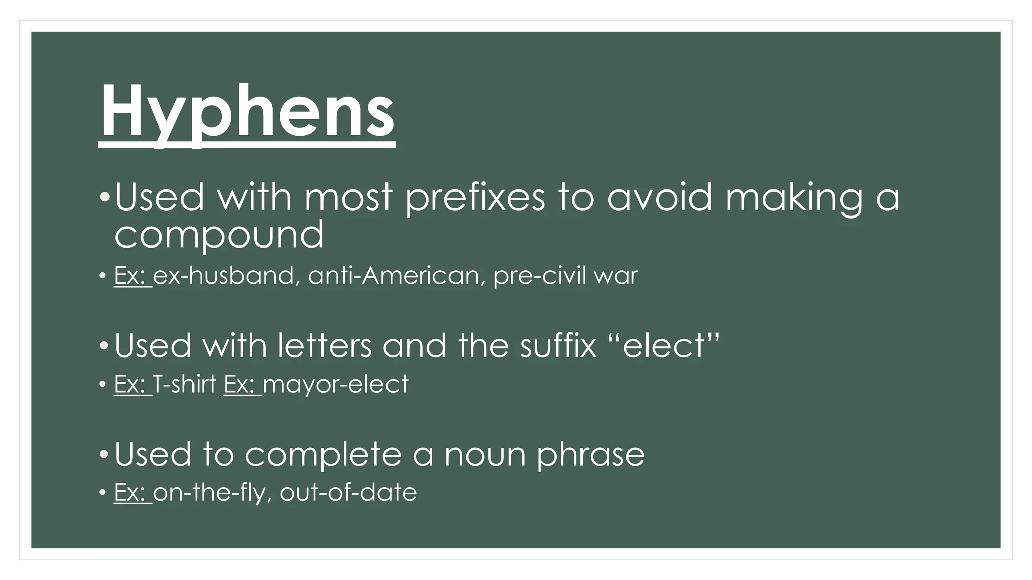 Hyphens 
•Used with most prefixes to avoid making a 
compound 
• Ex: ex-husband, anti-American, pre-civil war 
• Used with letters and the suffix “elect” 
• Ex: T-shirt Ex: mayor-elect 
•Used to complete a noun phrase 
• Ex: on-the-fly, out-of-date 
 