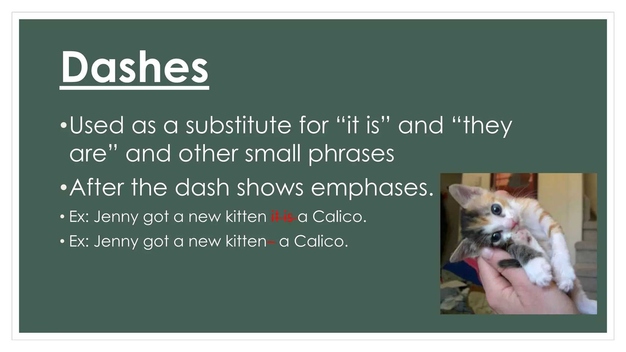 Dashes 
•Used as a substitute for “it is” and “they 
are” and other small phrases 
•After the dash shows emphases. 
• Ex: Jenny got a new kitten it is a Calico. 
• Ex: Jenny got a new kitten– a Calico. 
 