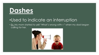 Dashes 
•Used to indicate an interruption 
• Ex: My mom started to yell “What’s wrong with—” when my dad began 
calling for her. 
 