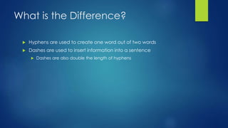 What is the Difference? 
 Hyphens are used to create one word out of two words 
 Dashes are used to insert information into a sentence 
 Dashes are also double the length of hyphens 
 