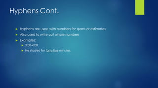 Hyphens Cont. 
 Hyphens are used with numbers for spans or estimates 
 Also used to write out whole numbers 
 Examples: 
 3:00-4:00 
 He studied for forty-five minutes. 
 